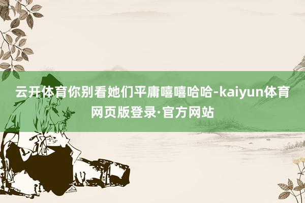云开体育你别看她们平庸嘻嘻哈哈-kaiyun体育网页版登录·官方网站