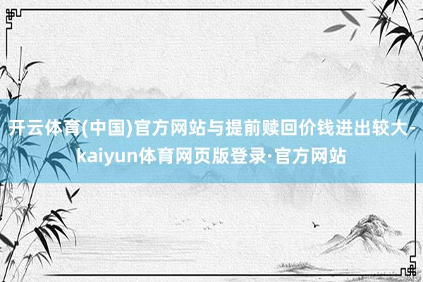 开云体育(中国)官方网站与提前赎回价钱进出较大-kaiyun体育网页版登录·官方网站