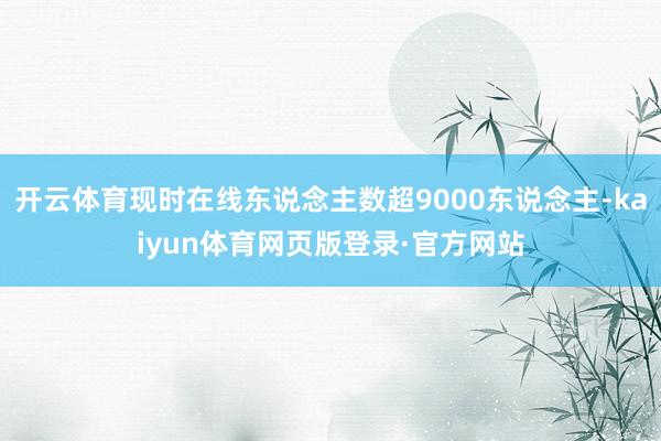 开云体育现时在线东说念主数超9000东说念主-kaiyun体育网页版登录·官方网站