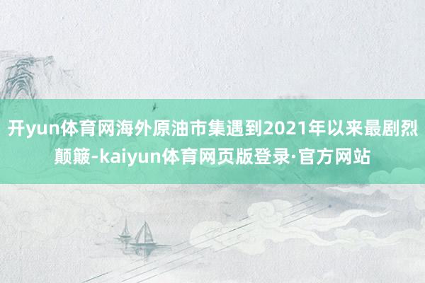 开yun体育网海外原油市集遇到2021年以来最剧烈颠簸-kaiyun体育网页版登录·官方网站