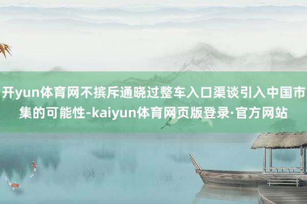 开yun体育网不摈斥通晓过整车入口渠谈引入中国市集的可能性-kaiyun体育网页版登录·官方网站