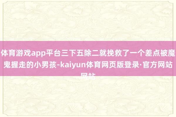 体育游戏app平台三下五除二就挽救了一个差点被魔鬼握走的小男孩-kaiyun体育网页版登录·官方网站