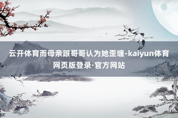 云开体育而母亲跟哥哥认为她歪缠-kaiyun体育网页版登录·官方网站