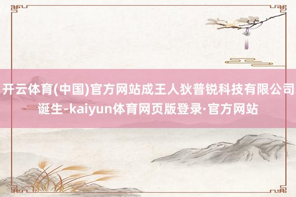 开云体育(中国)官方网站成王人狄普锐科技有限公司诞生-kaiyun体育网页版登录·官方网站