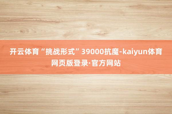开云体育“挑战形式”39000抗魔-kaiyun体育网页版登录·官方网站