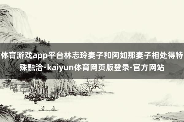 体育游戏app平台林志玲妻子和阿如那妻子相处得特殊融洽-kaiyun体育网页版登录·官方网站