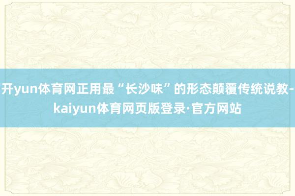 开yun体育网正用最“长沙味”的形态颠覆传统说教-kaiyun体育网页版登录·官方网站