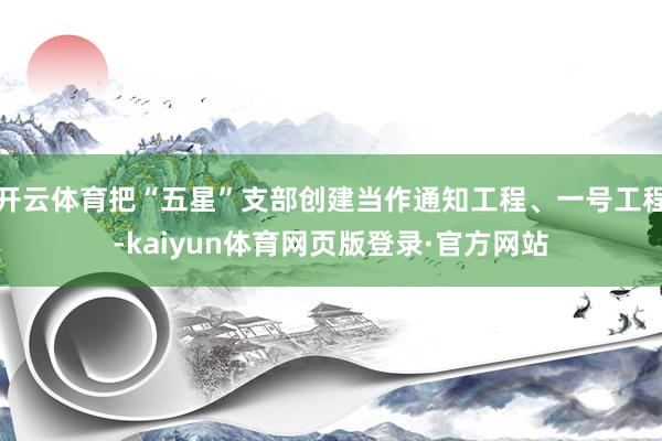开云体育把“五星”支部创建当作通知工程、一号工程-kaiyun体育网页版登录·官方网站