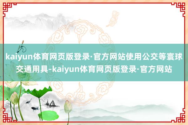 kaiyun体育网页版登录·官方网站使用公交等寰球交通用具-kaiyun体育网页版登录·官方网站