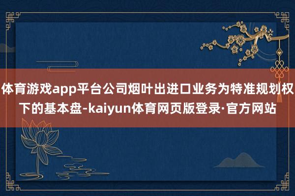 体育游戏app平台公司烟叶出进口业务为特准规划权下的基本盘-kaiyun体育网页版登录·官方网站