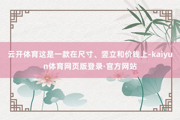 云开体育这是一款在尺寸、竖立和价钱上-kaiyun体育网页版登录·官方网站