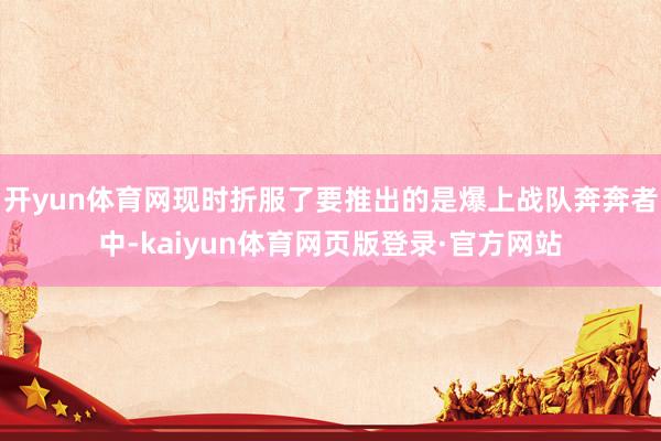 开yun体育网现时折服了要推出的是爆上战队奔奔者中-kaiyun体育网页版登录·官方网站