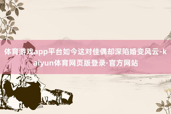体育游戏app平台如今这对佳偶却深陷婚变风云-kaiyun体育网页版登录·官方网站