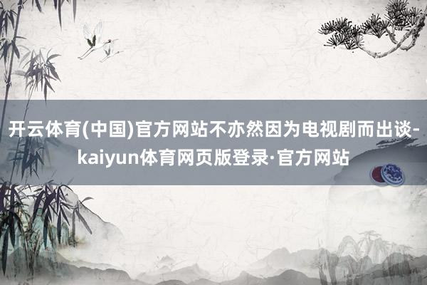 开云体育(中国)官方网站不亦然因为电视剧而出谈-kaiyun体育网页版登录·官方网站