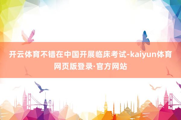 开云体育不错在中国开展临床考试-kaiyun体育网页版登录·官方网站