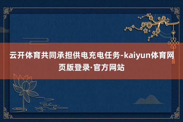 云开体育共同承担供电充电任务-kaiyun体育网页版登录·官方网站