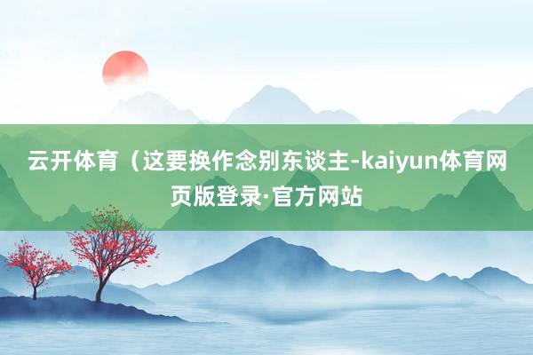 云开体育（这要换作念别东谈主-kaiyun体育网页版登录·官方网站