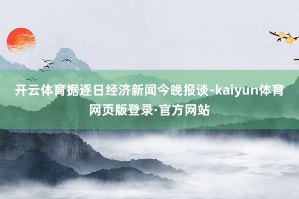 开云体育据逐日经济新闻今晚报谈-kaiyun体育网页版登录·官方网站