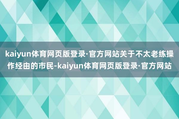 kaiyun体育网页版登录·官方网站关于不太老练操作经由的市民-kaiyun体育网页版登录·官方网站