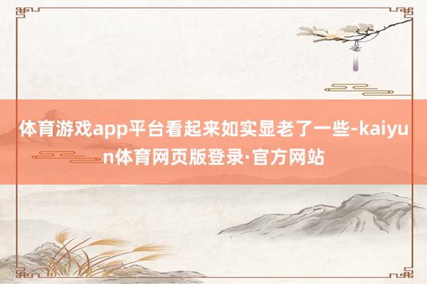 体育游戏app平台看起来如实显老了一些-kaiyun体育网页版登录·官方网站