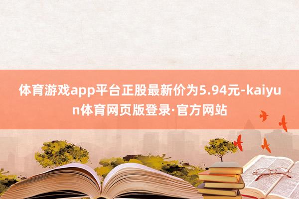 体育游戏app平台正股最新价为5.94元-kaiyun体育网页版登录·官方网站