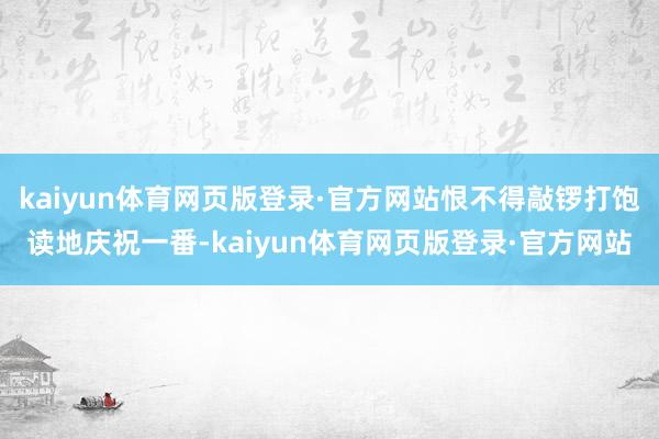 kaiyun体育网页版登录·官方网站恨不得敲锣打饱读地庆祝一番-kaiyun体育网页版登录·官方网站