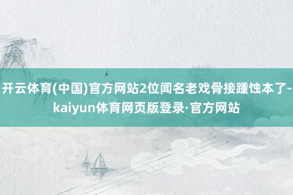 开云体育(中国)官方网站2位闻名老戏骨接踵蚀本了-kaiyun体育网页版登录·官方网站