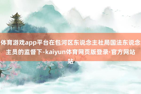 体育游戏app平台在包河区东说念主社局国法东说念主员的监督下-kaiyun体育网页版登录·官方网站