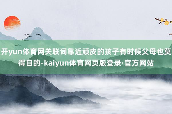 开yun体育网关联词靠近顽皮的孩子有时候父母也莫得目的-kaiyun体育网页版登录·官方网站
