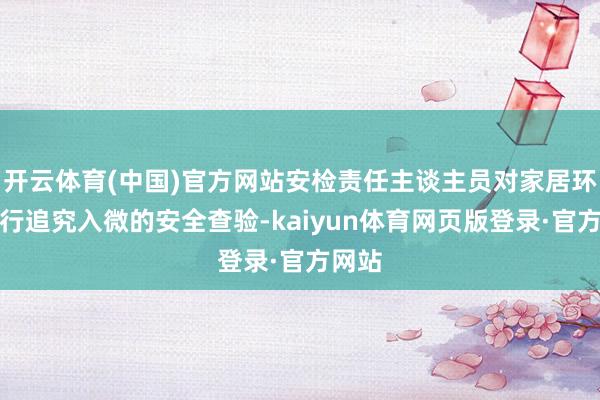开云体育(中国)官方网站安检责任主谈主员对家居环境进行追究入微的安全查验-kaiyun体育网页版登录·官方网站