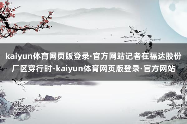 kaiyun体育网页版登录·官方网站记者在福达股份厂区穿行时-kaiyun体育网页版登录·官方网站