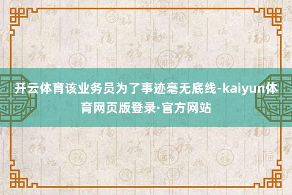 开云体育该业务员为了事迹毫无底线-kaiyun体育网页版登录·官方网站