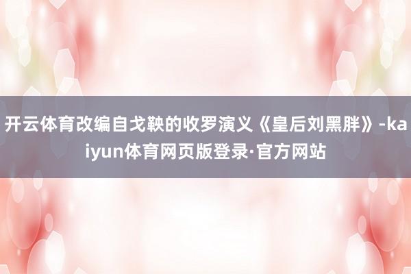 开云体育改编自戈鞅的收罗演义《皇后刘黑胖》-kaiyun体育网页版登录·官方网站