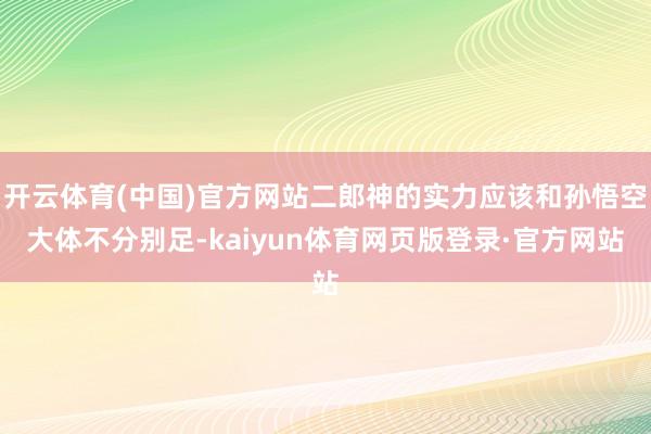 开云体育(中国)官方网站二郎神的实力应该和孙悟空大体不分别足-kaiyun体育网页版登录·官方网站