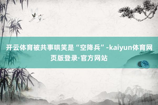 开云体育被共事哄笑是“空降兵”-kaiyun体育网页版登录·官方网站