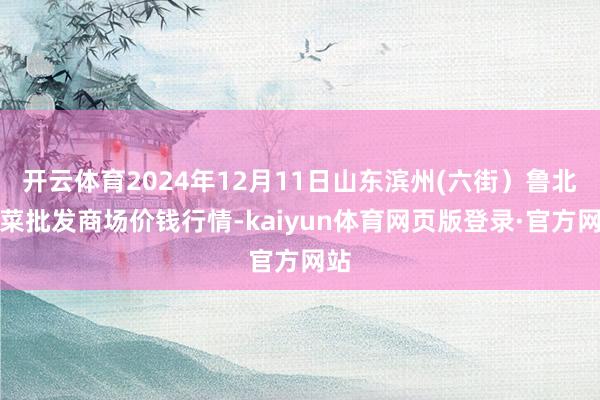 开云体育2024年12月11日山东滨州(六街）鲁北蔬菜批发商场价钱行情-kaiyun体育网页版登录·官方网站
