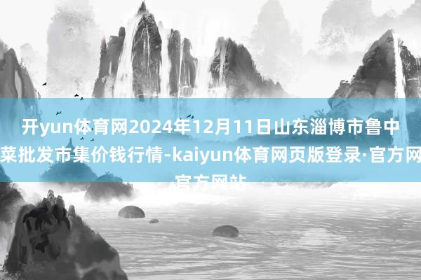 开yun体育网2024年12月11日山东淄博市鲁中蔬菜批发市集价钱行情-kaiyun体育网页版登录·官方网站