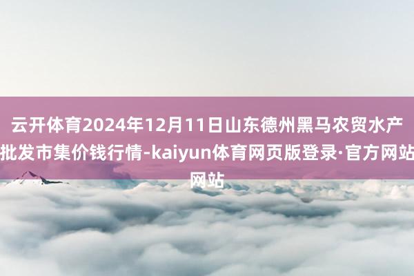 云开体育2024年12月11日山东德州黑马农贸水产批发市集价钱行情-kaiyun体育网页版登录·官方网站