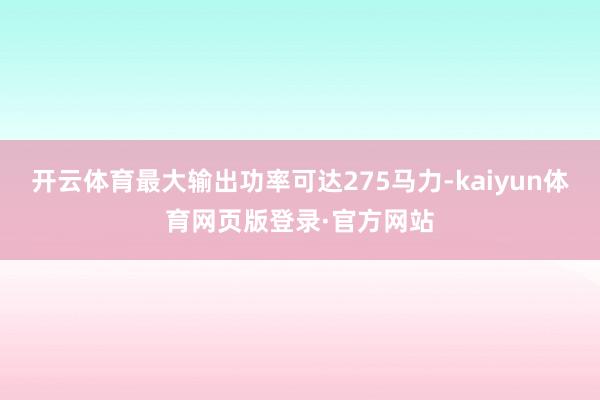 开云体育最大输出功率可达275马力-kaiyun体育网页版登录·官方网站