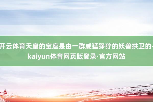 开云体育天皇的宝座是由一群威猛狰狞的妖兽拱卫的-kaiyun体育网页版登录·官方网站
