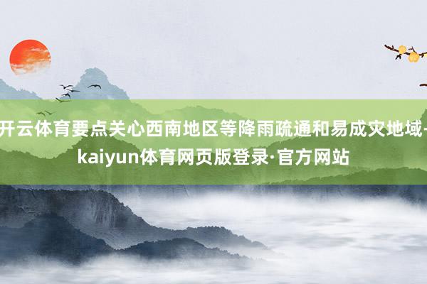 开云体育要点关心西南地区等降雨疏通和易成灾地域-kaiyun体育网页版登录·官方网站