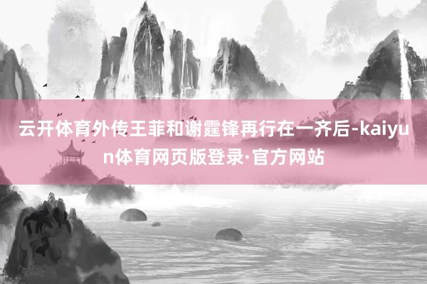 云开体育外传王菲和谢霆锋再行在一齐后-kaiyun体育网页版登录·官方网站