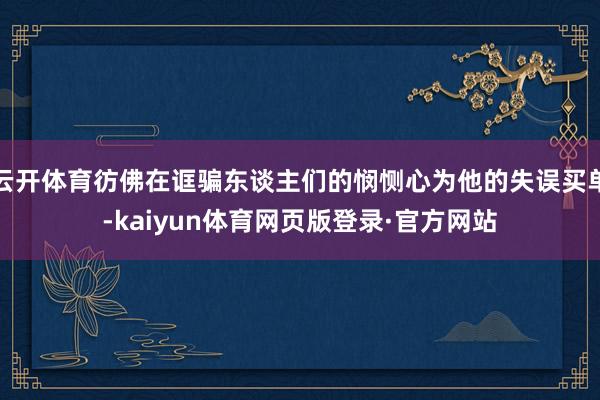 云开体育彷佛在诓骗东谈主们的悯恻心为他的失误买单-kaiyun体育网页版登录·官方网站