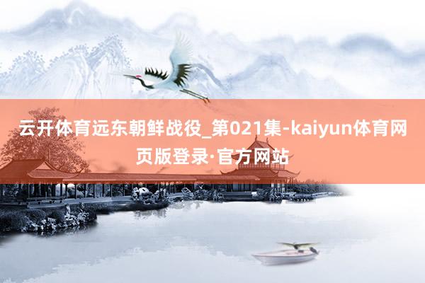 云开体育远东朝鲜战役_第021集-kaiyun体育网页版登录·官方网站