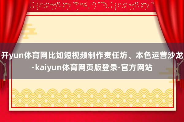 开yun体育网比如短视频制作责任坊、本色运营沙龙-kaiyun体育网页版登录·官方网站