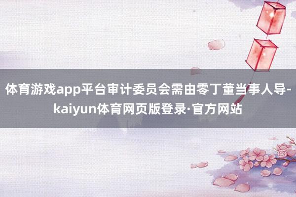 体育游戏app平台审计委员会需由零丁董当事人导-kaiyun体育网页版登录·官方网站