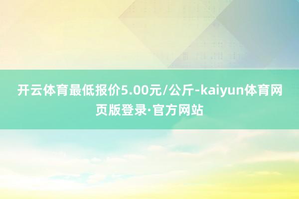 开云体育最低报价5.00元/公斤-kaiyun体育网页版登录·官方网站