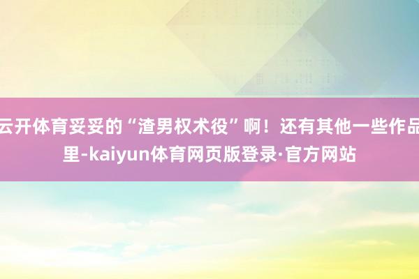 云开体育妥妥的“渣男权术役”啊！还有其他一些作品里-kaiyun体育网页版登录·官方网站
