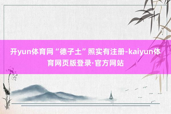 开yun体育网“德子土”照实有注册-kaiyun体育网页版登录·官方网站