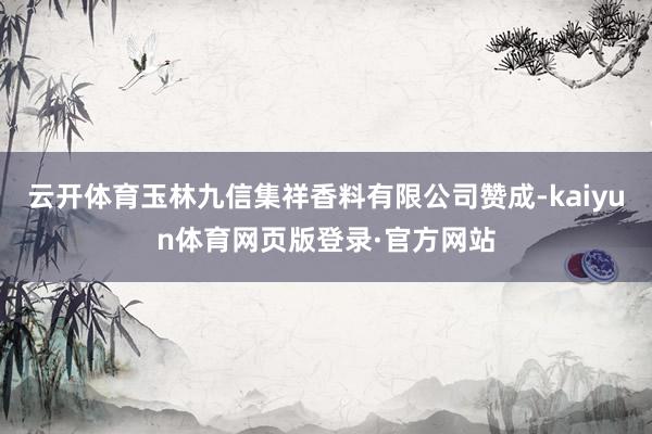 云开体育玉林九信集祥香料有限公司赞成-kaiyun体育网页版登录·官方网站